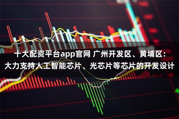 十大配资平台app官网 广州开发区、黄埔区：大力支持人工智能芯片、光芯片等芯片的开发设计