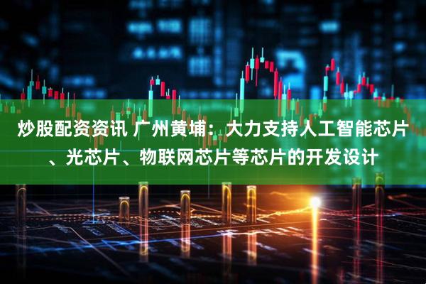 炒股配资资讯 广州黄埔：大力支持人工智能芯片、光芯片、物联网芯片等芯片的开发设计