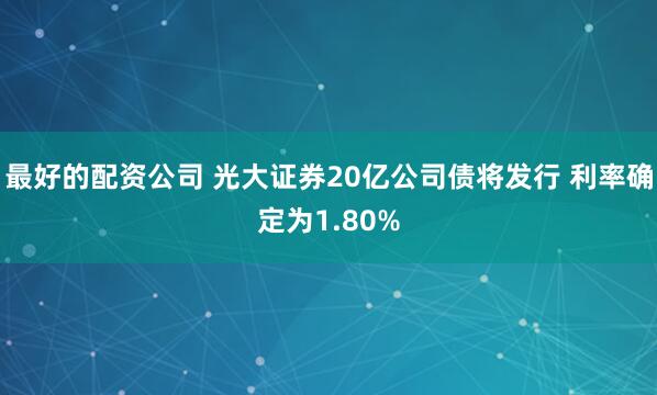 最好的配资公司 光大证券20亿公司债将发行 利率确定为1.80%