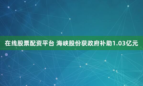 在线股票配资平台 海峡股份获政府补助1.03亿元