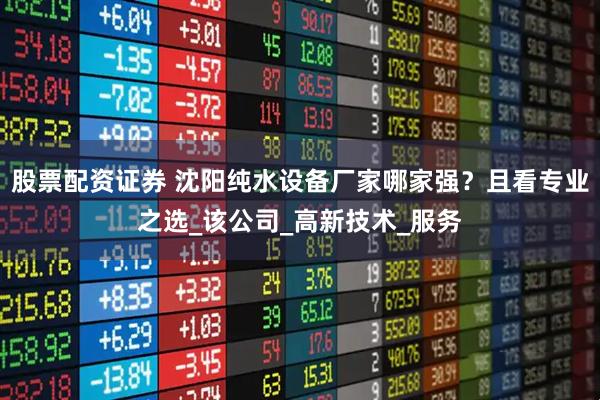 股票配资证券 沈阳纯水设备厂家哪家强？且看专业之选_该公司_高新技术_服务