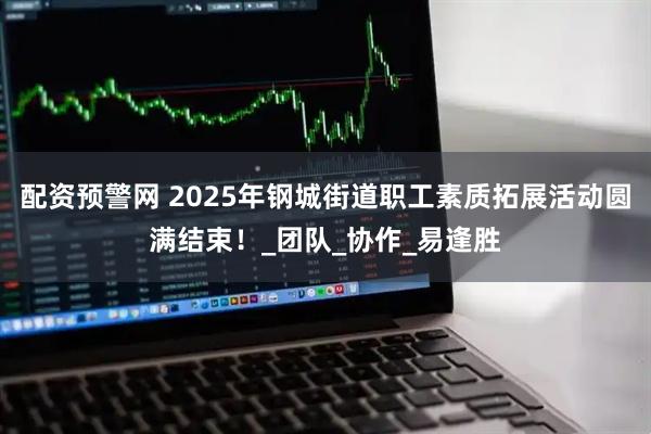 配资预警网 2025年钢城街道职工素质拓展活动圆满结束！_团队_协作_易逢胜