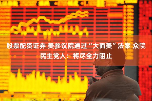 股票配资证券 美参议院通过“大而美”法案 众院民主党人：将尽全力阻止