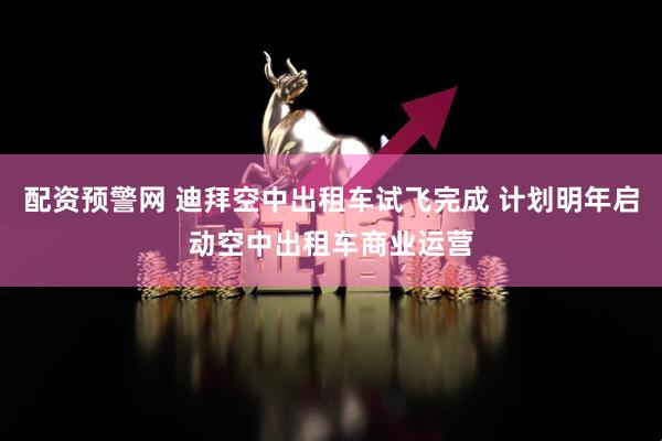 配资预警网 迪拜空中出租车试飞完成 计划明年启动空中出租车商业运营