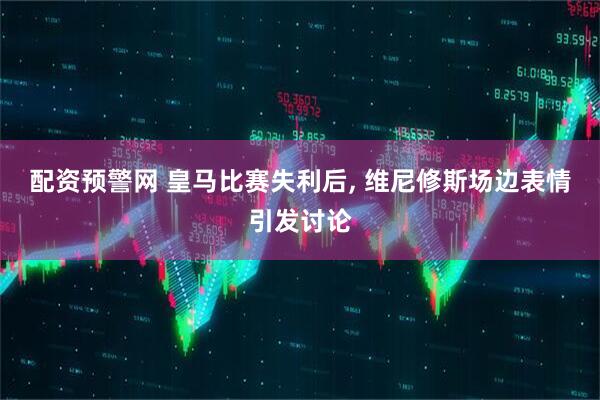 配资预警网 皇马比赛失利后, 维尼修斯场边表情引发讨论