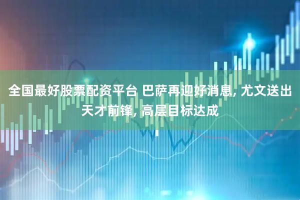 全国最好股票配资平台 巴萨再迎好消息, 尤文送出天才前锋, 高层目标达成