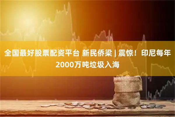全国最好股票配资平台 新民侨梁 | 震惊！印尼每年2000万吨垃圾入海