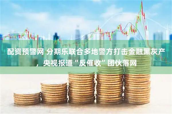 配资预警网 分期乐联合多地警方打击金融黑灰产，央视报道“反催收”团伙落网