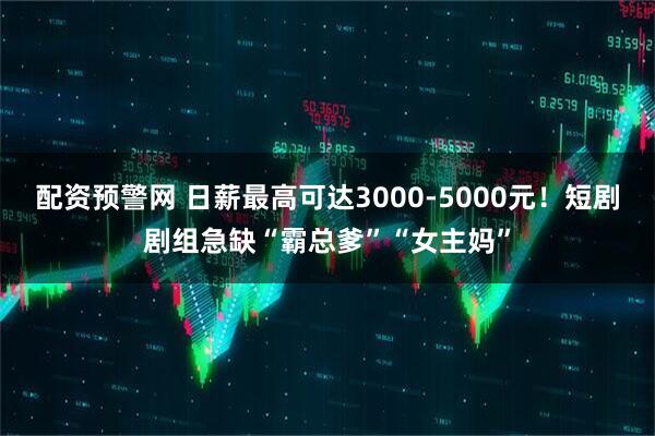 配资预警网 日薪最高可达3000-5000元！短剧剧组急缺“霸总爹”“女主妈”