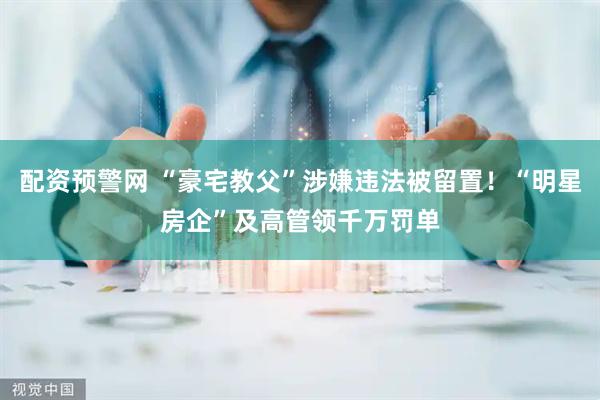 配资预警网 “豪宅教父”涉嫌违法被留置！“明星房企”及高管领千万罚单
