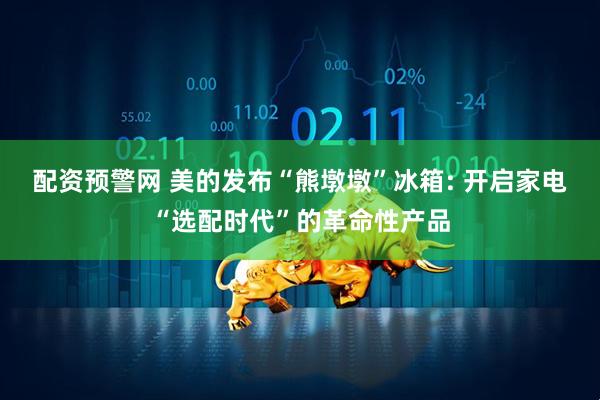 配资预警网 美的发布“熊墩墩”冰箱: 开启家电“选配时代”的革命性产品