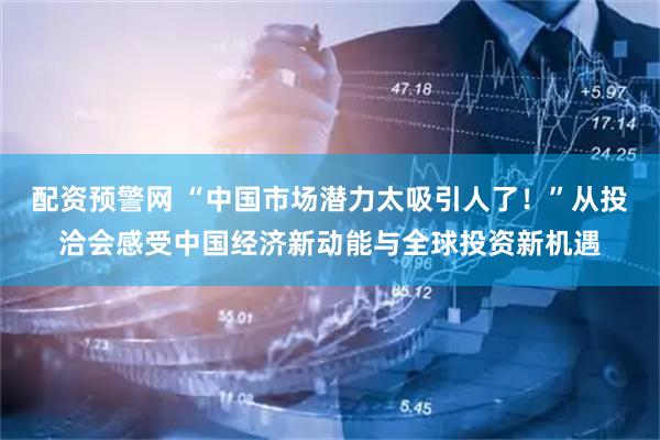 配资预警网 “中国市场潜力太吸引人了！”从投洽会感受中国经济新动能与全球投资新机遇