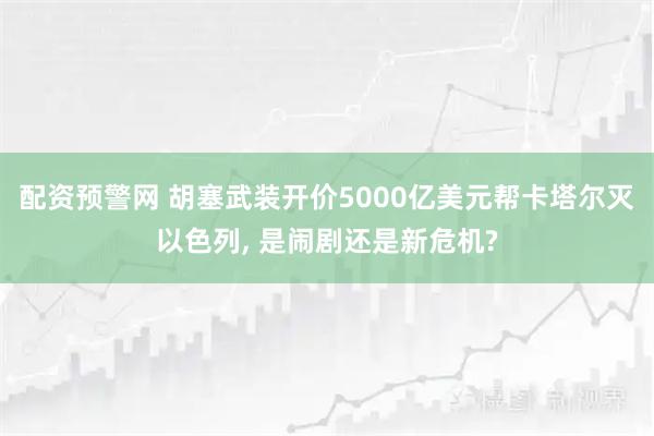 配资预警网 胡塞武装开价5000亿美元帮卡塔尔灭以色列, 是闹剧还是新危机?