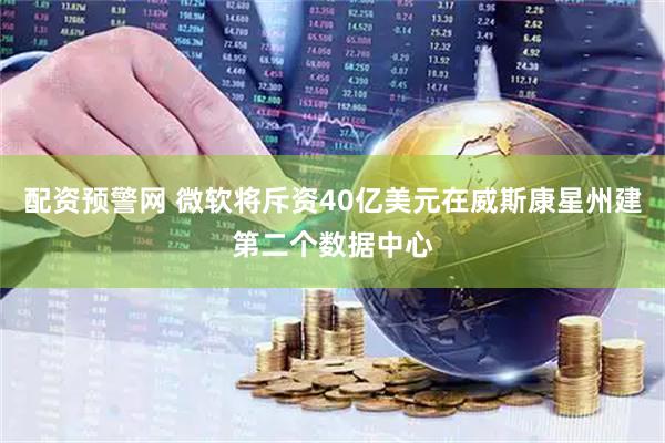 配资预警网 微软将斥资40亿美元在威斯康星州建第二个数据中心