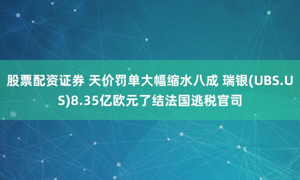 股票配资证券 天价罚单大幅缩水八成 瑞银(UBS.US)8.35亿欧元了结法国逃税官司