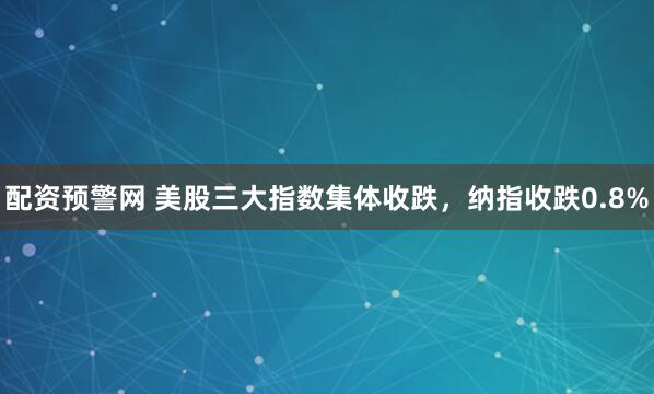 配资预警网 美股三大指数集体收跌，纳指收跌0.8%