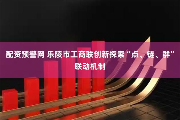 配资预警网 乐陵市工商联创新探索“点、链、群”联动机制