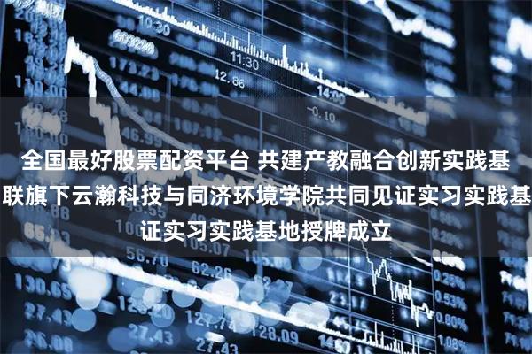 全国最好股票配资平台 共建产教融合创新实践基地|云赛智联旗下云瀚科技与同济环境学院共同见证实习实践基地授牌成立