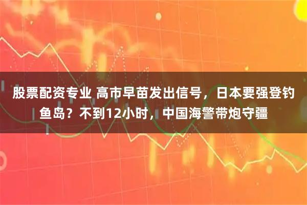 股票配资专业 高市早苗发出信号，日本要强登钓鱼岛？不到12小时，中国海警带炮守疆