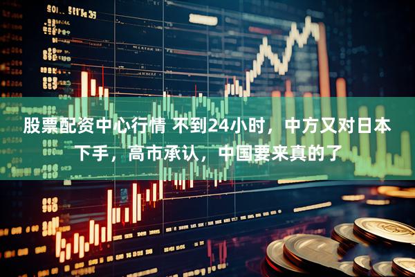 股票配资中心行情 不到24小时，中方又对日本下手，高市承认，中国要来真的了