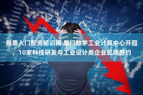 股票入门配资知识网 厦门数字工业计算中心开园，10家科技研发与工业设计类企业现场签约