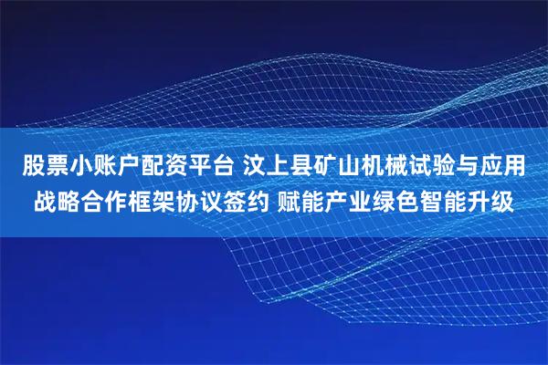 股票小账户配资平台 汶上县矿山机械试验与应用战略合作框架协议签约 赋能产业绿色智能升级