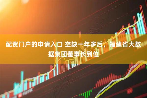 配资门户的申请入口 空缺一年多后，福建省大数据集团董事长到位