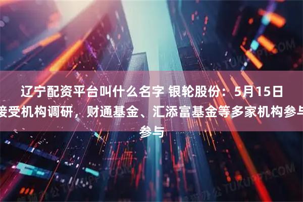 辽宁配资平台叫什么名字 银轮股份：5月15日接受机构调研，财通基金、汇添富基金等多家机构参与