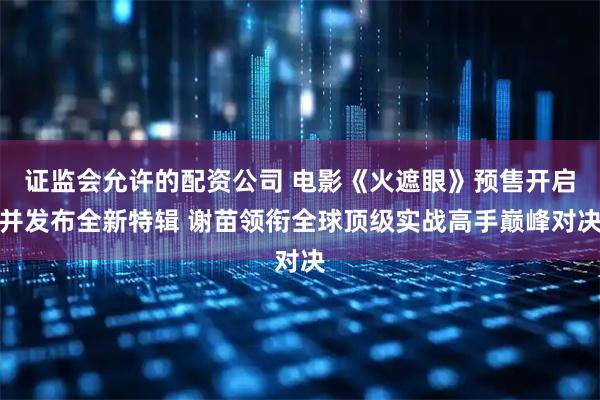 证监会允许的配资公司 电影《火遮眼》预售开启并发布全新特辑 谢苗领衔全球顶级实战高手巅峰对决