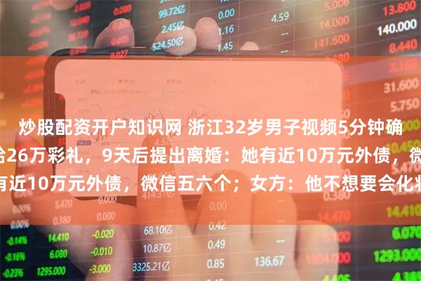 炒股配资开户知识网 浙江32岁男子视频5分钟确定心意，第3天就领证给26万彩礼，9天后提出离婚：她有近10万元外债，微信五六个；女方：他不想要会化妆的老婆