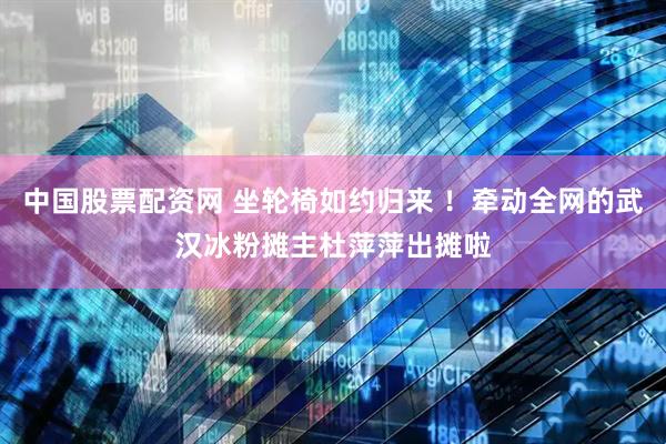 中国股票配资网 坐轮椅如约归来 ！牵动全网的武汉冰粉摊主杜萍萍出摊啦