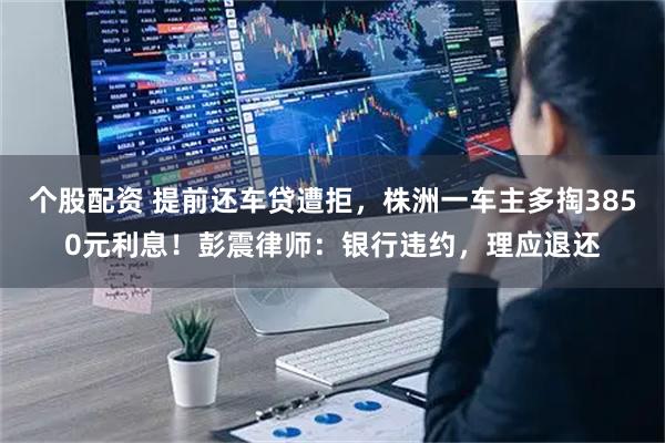 个股配资 提前还车贷遭拒，株洲一车主多掏3850元利息！彭震律师：银行违约，理应退还