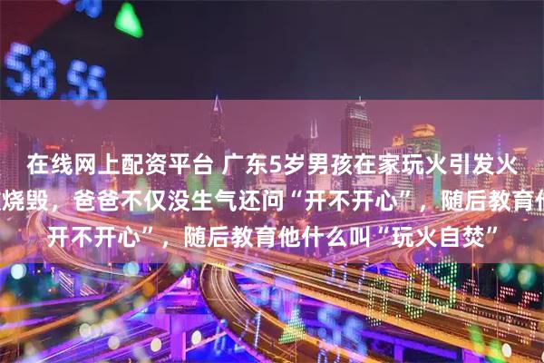 在线网上配资平台 广东5岁男孩在家玩火引发火灾，十几万元货物被烧毁，爸爸不仅没生气还问“开不开心”，随后教育他什么叫“玩火自焚”